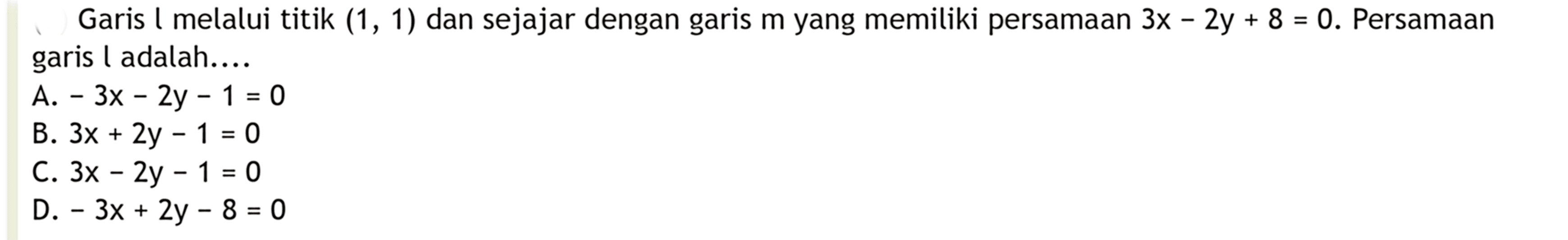 Garis l melalui titik (1, 1) dan sejajar dengan m yang memiliki persamaan 3x - 2y + 8 = 0. Persamaan garis l adalah. 
 A. - 3x - 2y - 1 = 0 
 B. 3x + 2y - 1 = 0 
 C. 3x - 2y - 1 = 0 
 D. - 3x + 2y - 8 = 0