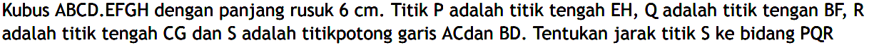 Kubus ABCD.EFGH dengan panjang rusuk 6 cm. Titik P adalah titik tengah EH, Q adalah titik tengan BF, R adalah titik tengah CG dan S adalah titikpotong garis AC dan BD. Tentukan jarak titik S ke bidang PQR