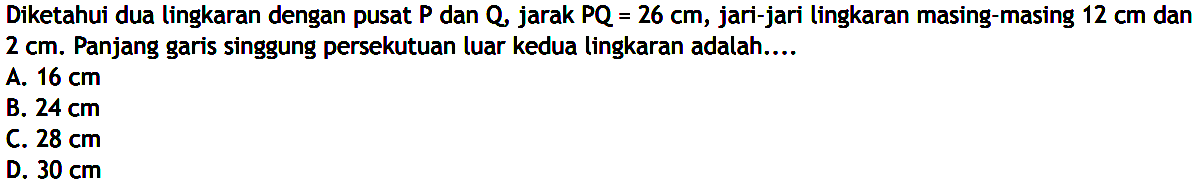 Diketahui dua lingkaran dengan pusat P dan Q, jarak PQ=26 cm, jari-jari lingkaran masing-masing 12cm dan 2cm. Panjang garis singgung persekutuan luar kedua lingkaran adalah....