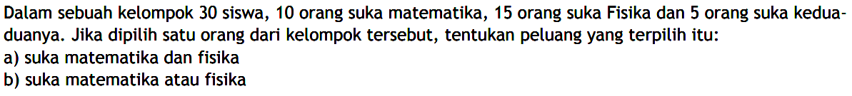 Dalam sebuah kelompok 30 siswa, 10 orang suka matematika, 15 orang suka Fisika dan 5 orang suka keduaduanya. Jika dipilih satu orang dari kelompok tersebut, tentukan peluang yang terpilih itu: a) suka matematika dan fisika b) suka matematika atau fisika