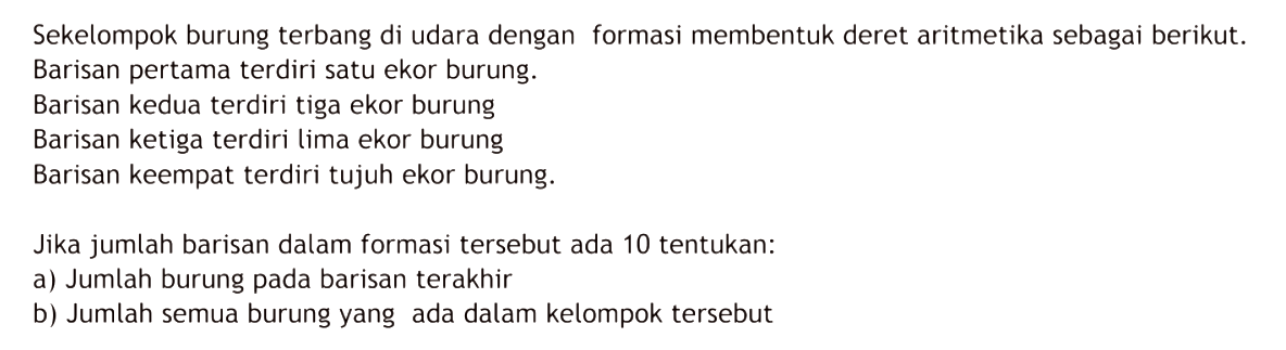 Sekelompok burung terbang di udara dengan formasi membentuk deret aritmetika sebagai berikut. Barisan pertama terdiri satu ekor burung. Barisan kedua terdiri tiga ekor burung. Barisan ketiga terdiri lima ekor burung. Barisan keempat terdiri tujuh ekor burung. Jika jumlah barisan dalam formasi tersebut ada 10 tentukan: a) Jumlah burung pada barisan terakhir b) Jumlah semua burung yang ada dalam kelompok tersebut