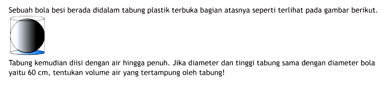 Sebuah bola besi berada dalam tabung plastik terbuka bagian atasnya seperti terlihat pada gambar berikut.Tabung kemudian diisi dengan air hingga penuh. Jika diameter dan tinggi tabung sama dengan diameter bola yaitu 60 cm, tentukan air yang tertampung oleh tabung!