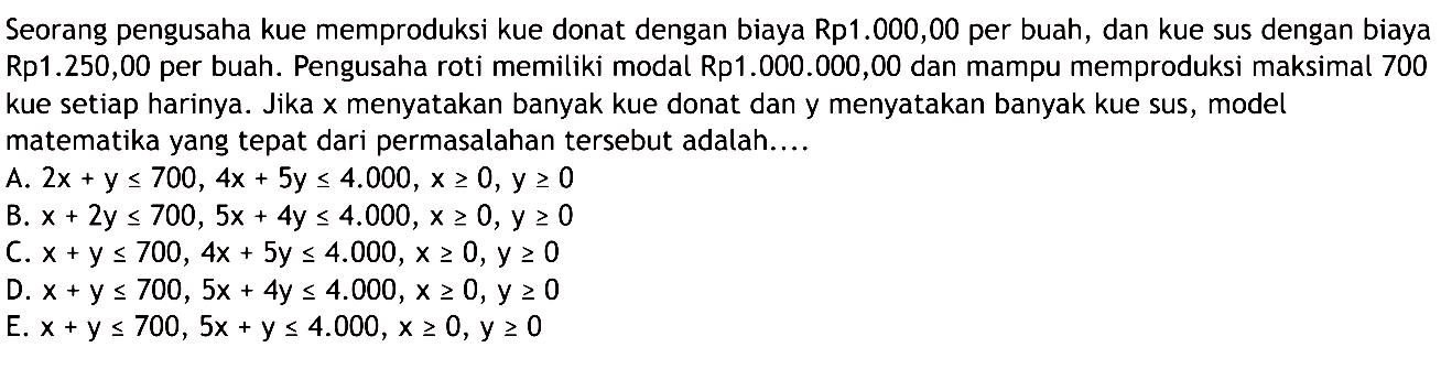 Seorang pengusaha kue memproduksi kue donat dengan biaya Rp1.000,00 per buah, dan kue sus dengan biaya Rp1.250,00 per buah. Pengusaha roti memiliki modal Rp1.000.000,00 dan mampu memproduksi maksimal 700 kue setiap harinya. Jika X menyatakan banyak kue donat dan y menyatakan banyak kue Sus, model matematika yang tepat dari permasalahan tersebut adalah: