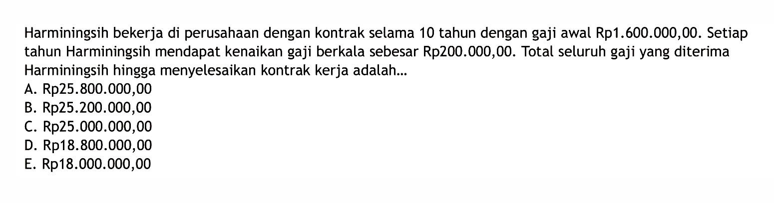 Harminingsih bekerja di perusahaan dengan kontrak selama 10 tahun dengan gaji awal Rp1.600.000,00. Setiap tahun Harminingsih mendapat kenaikan gaji berkala sebesar Rp200.000,00. Total seluruh gaji yang diterima Harminingsih hingga menyelesaikan kontrak kerja adalah...