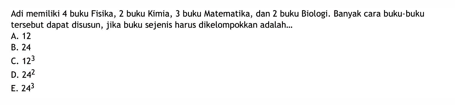 Adi memiliki 4 buku Fisika, 2 buku Kimia, 3 buku Matematika, dan 2 buku Biologi. Banyak cara buku-buku tersebut dapat disusun, jika buku sejenis harus dikelompokkan adalah...