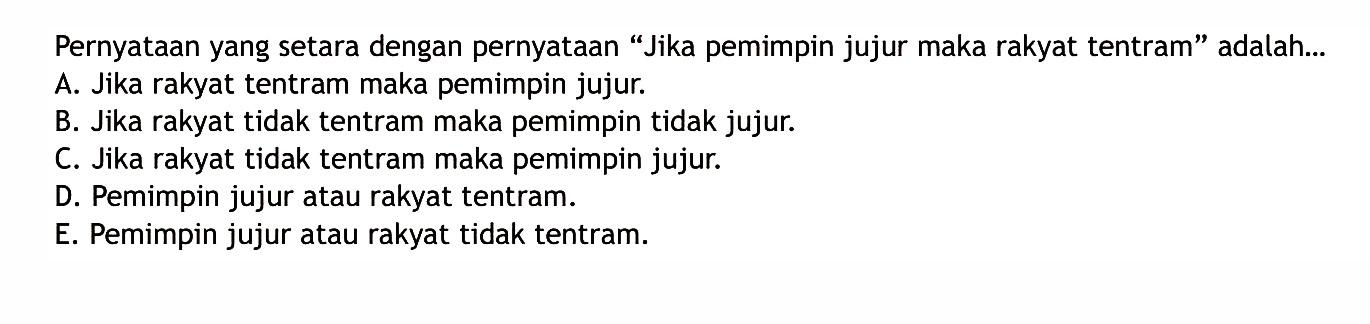 Pernyataan yang setara dengan pernyataan 'Jika pemimpin jujur maka rakyat tentram' adalah...A. Jika rakyat tentram maka pemimpin jujur.B. Jika rakyat tidak tentram maka pemimpin tidak jujur.C. Jika rakyat tidak tentram maka pemimpin jujur.D. Pemimpin jujur atau rakyat tentram.E. Pemimpin jujur atau rakyat tidak tentram.