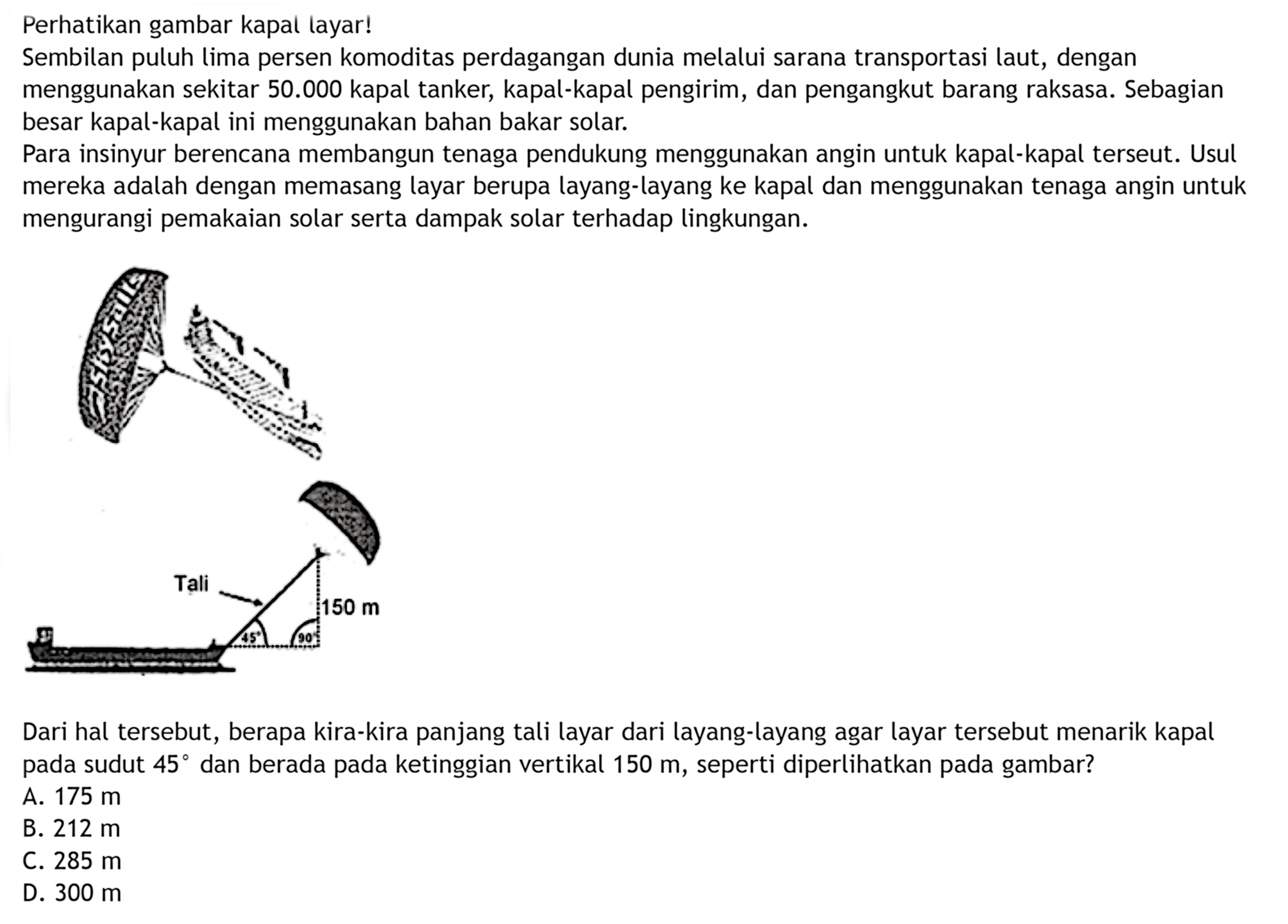 Perhatikan gambar kapal layar!Sembilan puluh lima persen komoditas perdagangan dunia melalui sarana transportasi laut, dengan menggunakan sekitar  50.000  kapal tanker, kapal-kapal pengirim, dan pengangkut barang raksasa. Sebagian besar kapal-kapal ini menggunakan bahan bakar solar.Para insinyur berencana membangun tenaga pendukung menggunakan angin untuk kapal-kapal terseut. Usul mereka adalah dengan memasang layar berupa layang-layang ke kapal dan menggunakan tenaga angin untuk mengurangi pemakaian solar serta dampak solar terhadap lingkungan. Tali -> 150 mDari hal tersebut, berapa kira-kira panjang tali layar dari layang-layang agar layar tersebut menarik kapal pada sudut  45  dan berada pada ketinggian vertikal  150 m , seperti diperlikan pada gambar?