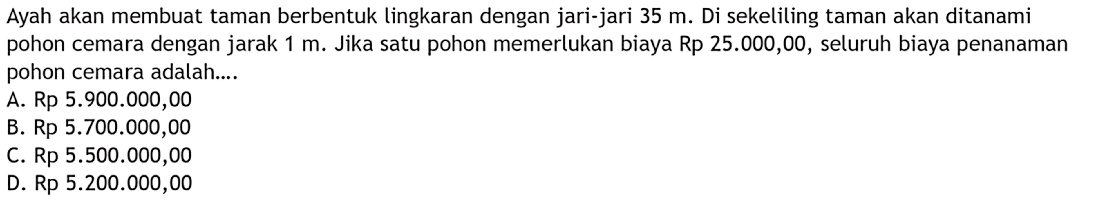 Ayah akan membuat taman berbentuk lingkaran dengan jari-jari 35 m. Di sekeliling taman akan ditanami pohon cemara dengan jarak 1 m. Jika satu pohon memerlukan biaya Rp 25.000,00, seluruh biaya penanaman pohon cemara adalah....