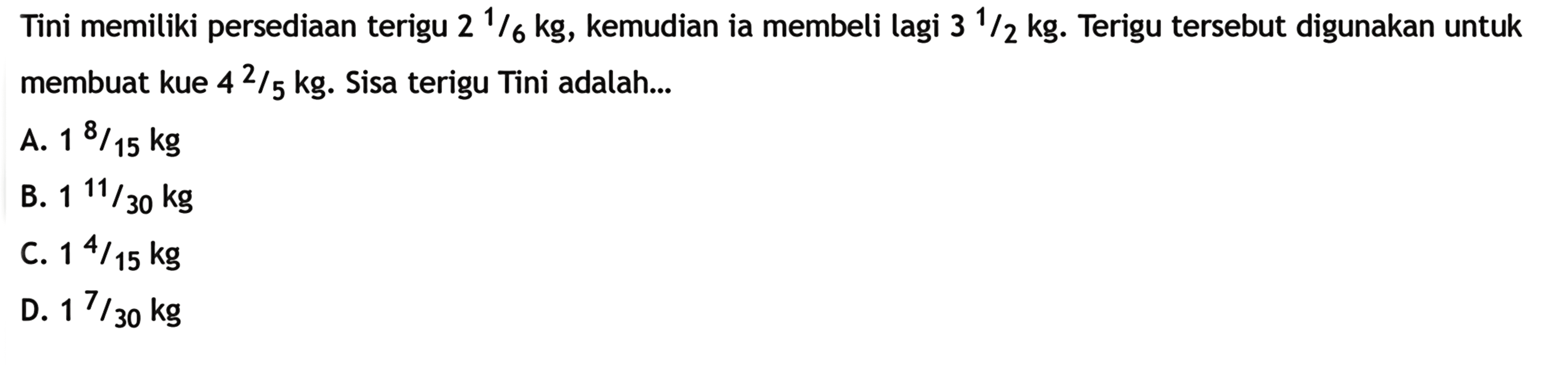 Tini memiliki persediaan terigu 2 1/6kg, kemudian
 ia membeli lagi 3 1/2 kg. Terigu tersbut digunakan
 untuk membuat kue 4 2/5 kg. Sisa terigu Tini
 adalah...
 
 A. 1 8/15 kg
 B. 1 11/30 kg
 C. 1 4/15 kg
 D. 1 7/30 kg