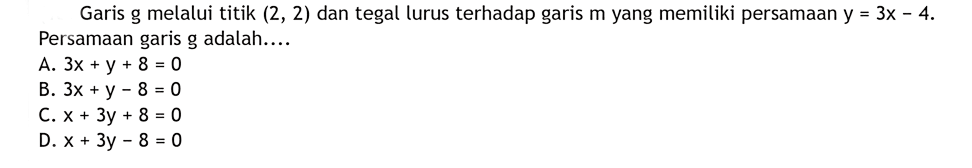 Garis g melalui titik (2, 2) dan tegal lurus terhadap garis m yang memiliki persamaan y = 3x - 4. Persamaan garis g adalah... A. 3x + y + 8 = 0 B. 3x + y - 8 = 0 C. x + 3y + 8 = 0 D. x + 3y - 8 = 0