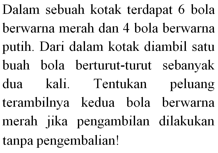 Dalam sebuah kotak terdapat 6 bola berwarna merah dan 4 bola berwarna putih. Dari dalam kotak diambil satu buah bola berturut-turut sebanyak dua kali. Tentukan peluang terambilnya kedua bola berwarna merah jika pengambilan dilakukan tanpa pengembalian!