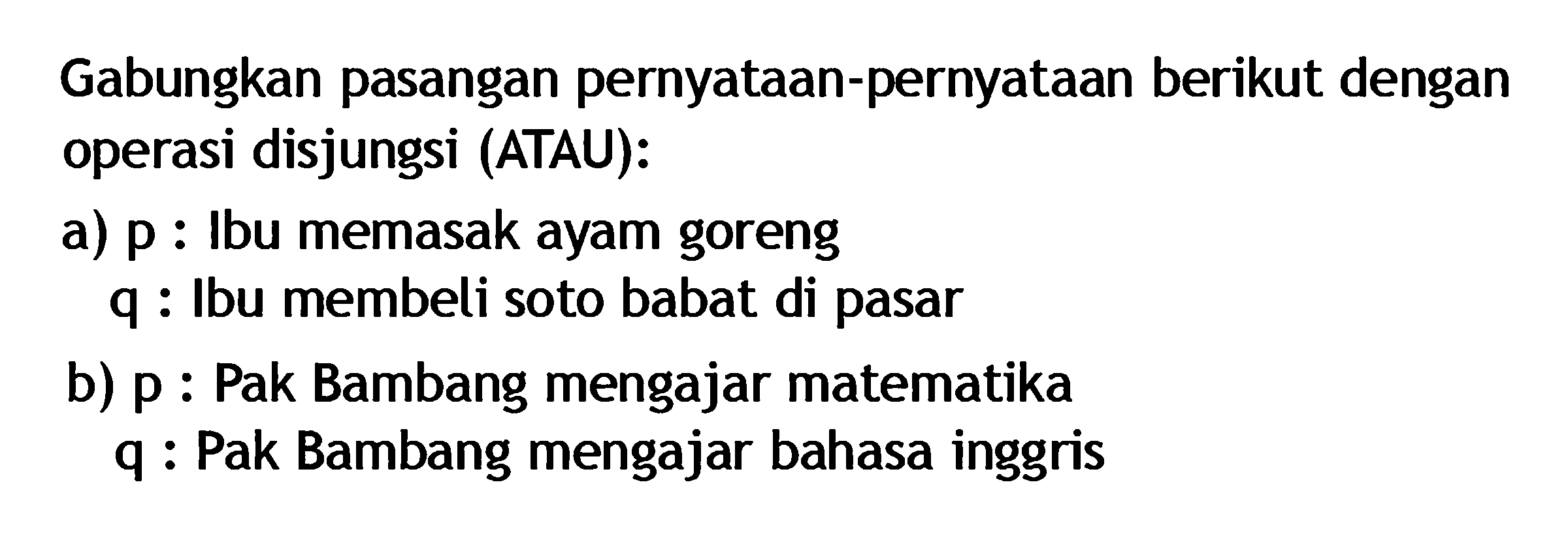 Gabungkan pasangan pernyataan-pernyataan berikut dengan operasi disjungsi (ATAU):a) p : Ibu memasak ayam goreng q : Ibu membeli soto babat di pasarb) p : Pak Bambang mengajar matematika q : Pak Bambang mengajar bahasa inggris