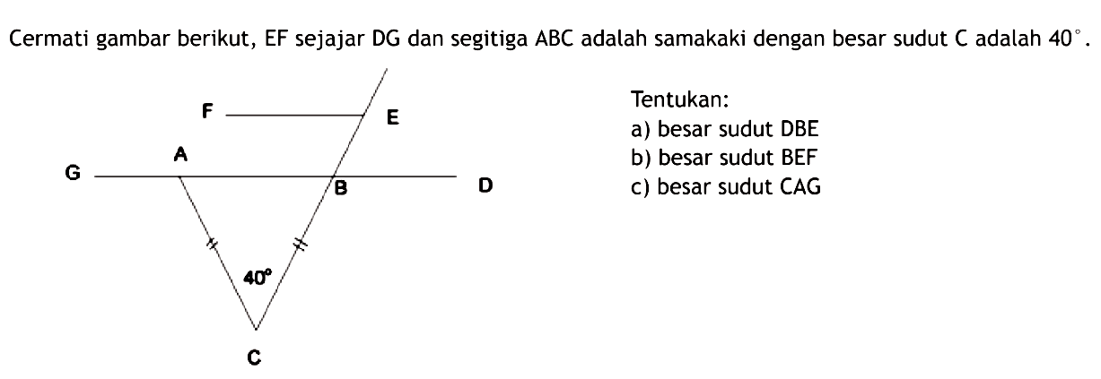 Cermati gambar berikut, EF sejajar DG dan segitiga ABC adalah samakaki dengan besar sudut C adalah 40.Tentukan:a) besar sudut DBEb) besar sudut BEFc) besar sudut CAG