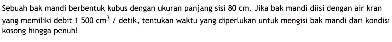 Sebuah bak mandi berbentuk kubus dengan ukuran panjang sisi  80 cm. Jika bak mandi diisi dengan air kran yang memiliki debit  1500 cm^3/detik, tentukan waktu yang diperlukan untuk mengisi bak mandi dari kondisi kosong hingga penuh!