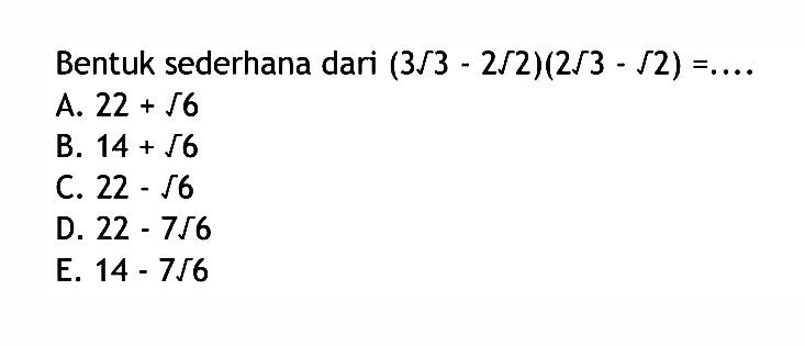 Bentuk sederhana dari (3 akar(3) - 2 akar(2))(2 akar(3) - akar(2)) = .... A. 22 + akar(6) B. 14 + akar(6) C. 22 - akar(6) D. 22 - 7 akar(6) E. 14 - 7 akar(6)