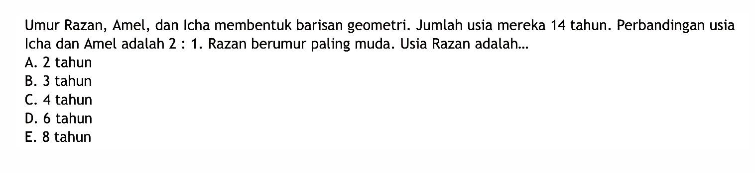 Umur Razan, Amel, dan Icha membentuk barisan geometri. Jumlah usia mereka 14 tahun. Perbandingan usia Icha dan Amel adalah 2:1. Razan berumur paling muda. Usia Razan adalah...