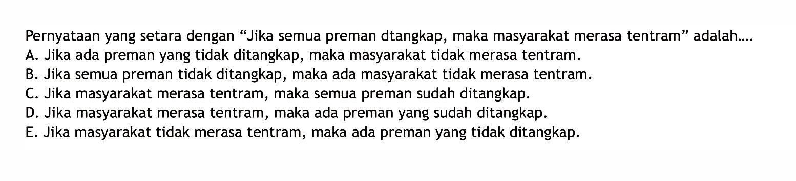 Pernyataan yang setara dengan 'Jika semua preman dtangkap, maka masyarakat merasa tentram' adalah... A. Jika ada preman yang tidak ditangkap, maka masyarakat tidak merasa tentram. B. Jika semua preman tidak ditangkap, maka ada masyarakat tidak merasa tentram. C. Jika masyarakat merasa tentram, maka semua preman sudah ditangkap. D. Jika masyarakat merasa tentram, maka ada preman yang sudah ditangkap. E. Jika masyarakat tidak merasa tentram, maka ada preman yang tidak ditangkap. 