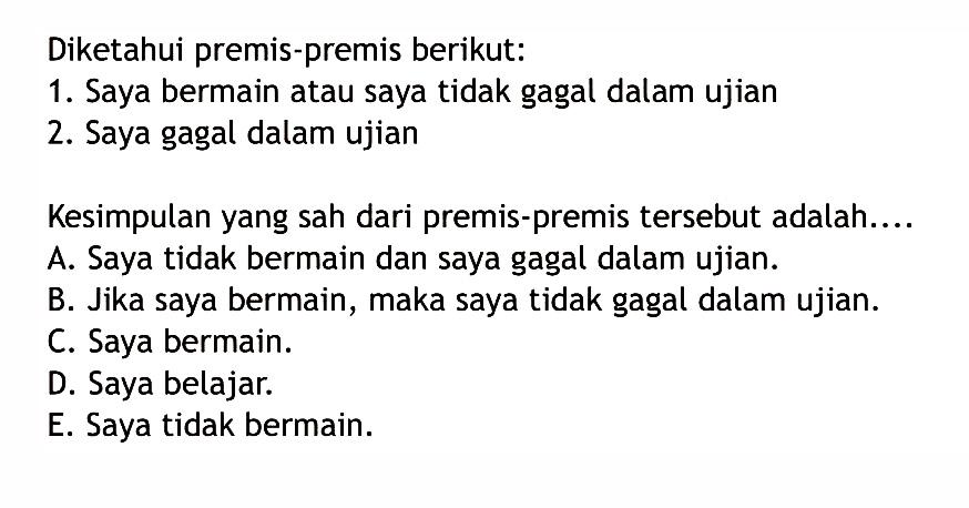 Diketahui premis-premis berikut:1. Saya bermain atau saya tidak gagal dalam ujian2. Saya gagal dalam ujianKesimpulan yang sah dari premis-premis tersebut adalah....A. Saya tidak bermain dan saya gagal dalam ujian.
B. Jika saya bermain, maka saya tidak gagal dalam ujian.
C. Saya bermain.
D. Saya belajar.
E. Saya tidak bermain.