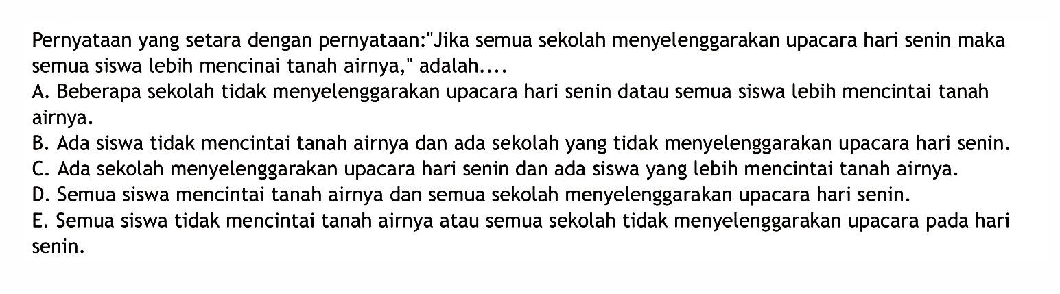 Pernyataan yang setara dengan pernyataan:'Jika semua sekolah menyelenggarakan upacara hari senin maka semua siswa lebih mencinai tanah airnya,' adalah.... 