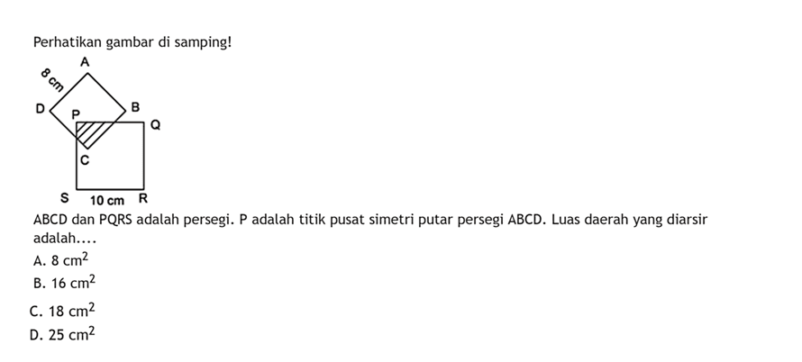 Perhatikan gambar di samping!ABCD dan PQRS adalah persegi. P adalah titik pusat simetri putar persegi ABCD. Luas daerah yang diarsir adalah....A. 8 cm^2 B. 16 cm^2 C. 18 cm^2 D. 25 cm^2 