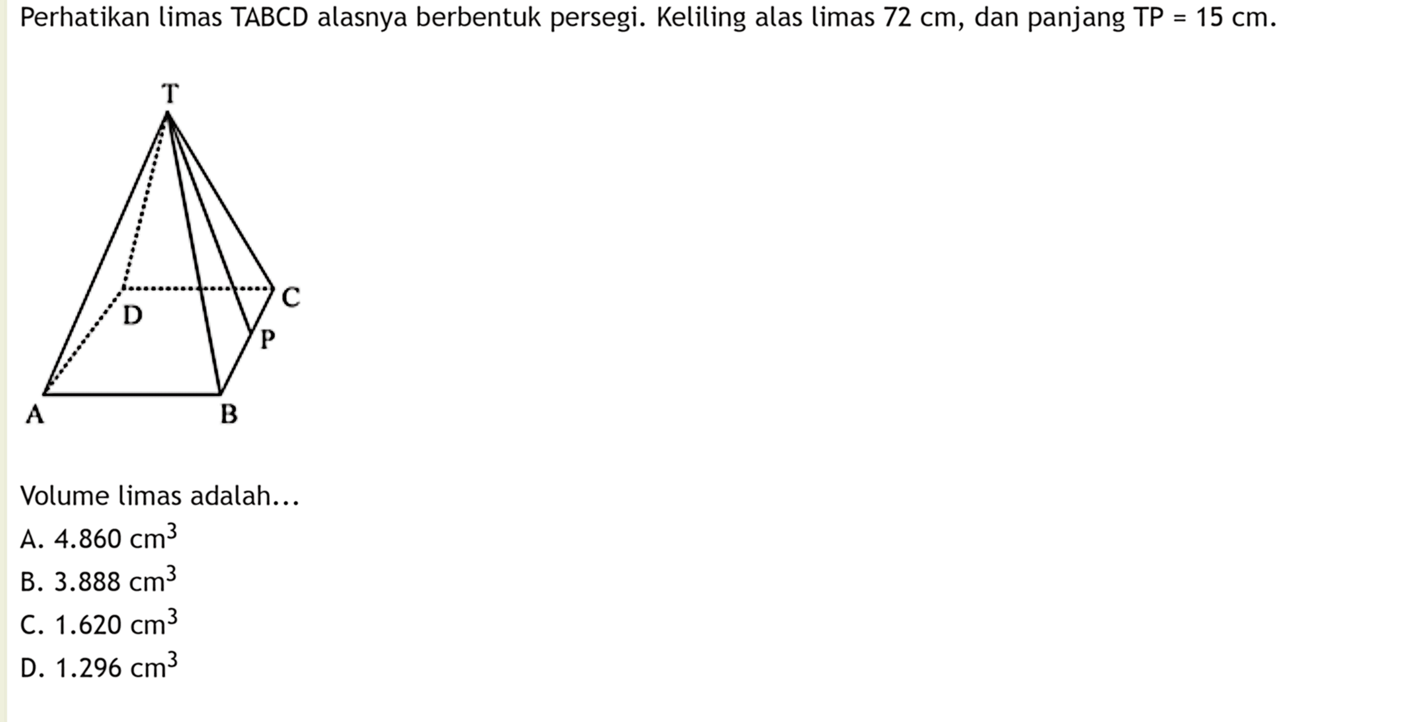 Perhatikan limas TABCD alasnya berbentuk persegi. Keliling alas limas 72 cm, dan panjang TP=15 cm. Volume limas adalah...