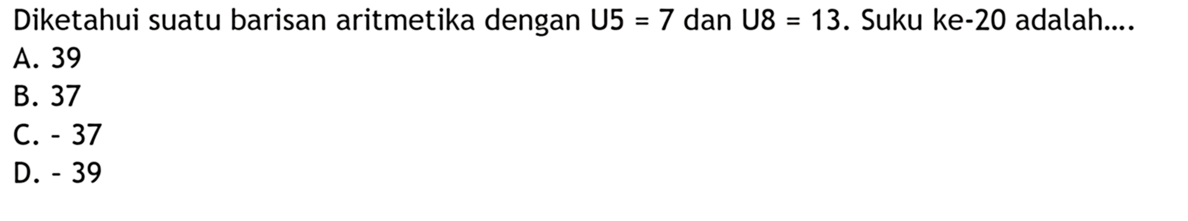 Diketahui suatu barisan aritmetika dengan U5 = 7 dan U8 = 13. Suku ke-20 adalah ...