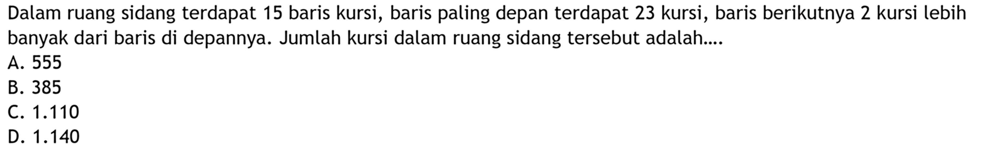 Dalam ruang sidang terdapat 15 baris kursi, baris paling depan terdapat 23 kursi, baris berikutnya 2 kursi lebih banyak dari baris di depannya. Jumlah kursi dalam ruang sidang tersebut adalah ... A. 555 B. 385 C.1.110 D. 1.140