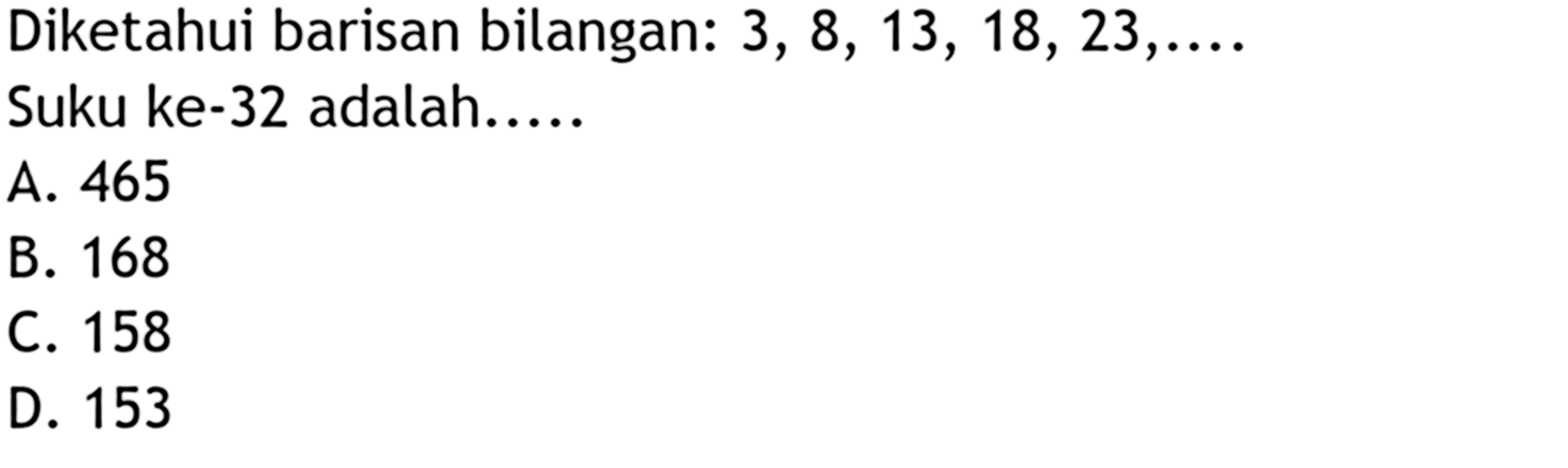 Diketahui barisan bilangan : 3, 8, 13, 18, 23, ... Suku ke - 32 adalah .... A. 465 B. 168 C. 158 D. 153