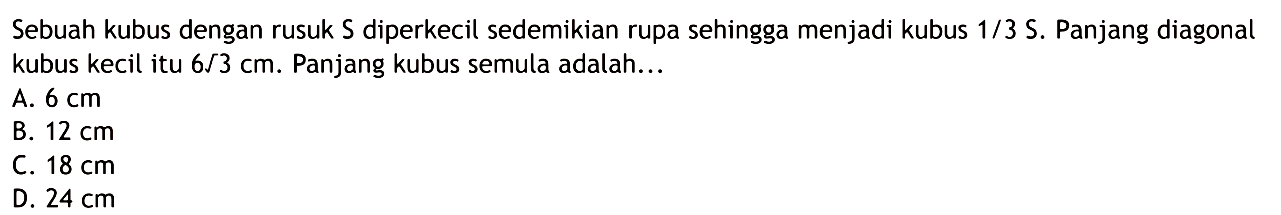 Sebuah kubus dengan rusuk  S  diperkecil sedemikian rupa sehingga menjadi kubus  1/3 S . Panjang diagonal kubus kecil itu  6/3 cm . Panjang kubus semula adalah...