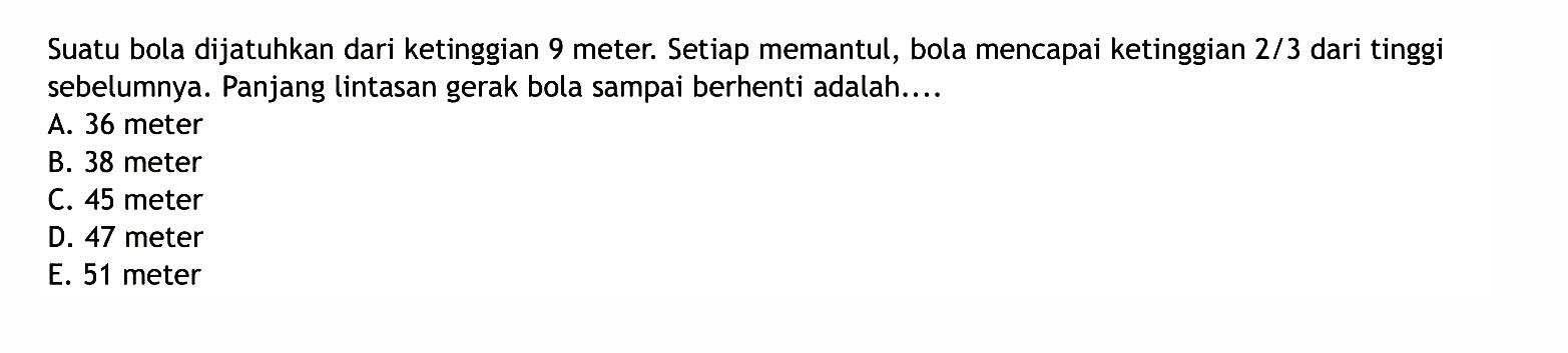 Suatu bola dijatuhkan dari ketinggian 9 meter. Setiap memantul, bola mencapai ketinggian 2/3 dari tinggi sebelumnya. Panjang lintasan gerak bola sampai berhenti adalah. ...