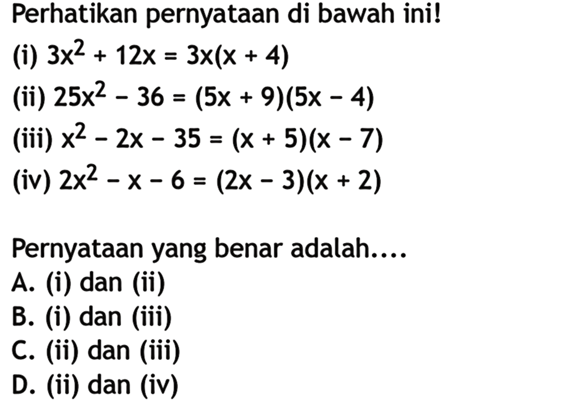 Perhatikan pernyataan di bawah ini! (i) 3x^2 + 12x = 3x(x + 4) (ii) 25x^2 - 36 = (5x + 9)(5x - 4) (iii) x^2 - 2x - 35 = (x + 5)(x - 7) (iv) 2x^2 - x - 6 = (2x - 3)(x + 2) Pernyataan yang benar adalah.... A. (i) dan (ii) B. (i) dan (iii) C. (ii) dan (iii) D. (ii) dan (iv)