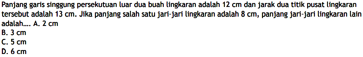 Panjang garis singgung persekutuan luar dua buah lingkaran adalah  12 cm  dan jarak dua titik pusat lingkaran tersebut adalah  13 cm . Jika panjang salah satu jari-jari lingkaran adalah  8 cm , panjang jari-jari lingkaran lain adalah.... 