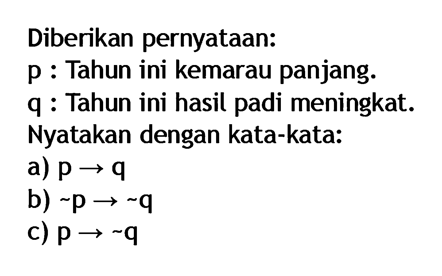 Diberikan pernyataan:p : Tahun ini kemarau panjang.q : Tahun ini hasil padi meningkat.Nyatakan dengan kata-kata:a) p -> q b) ~p ->~q c) p->~q 