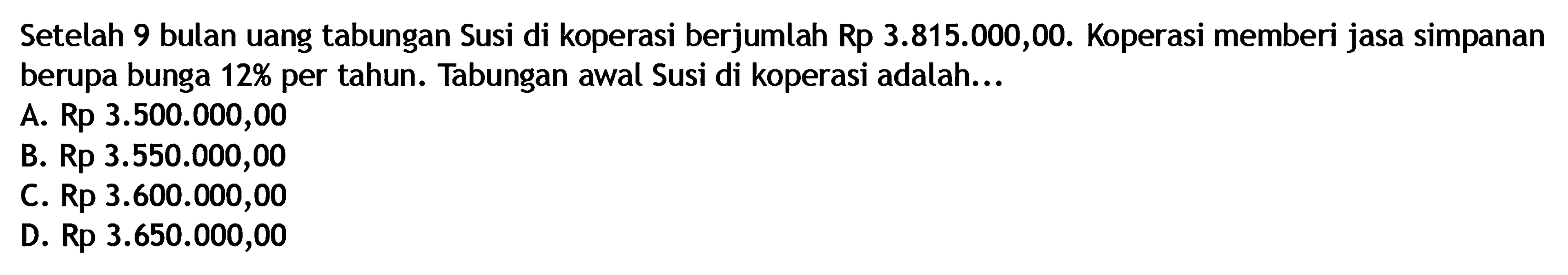 Setelah 9 bulan uang tabungan Susi di koperasi berjumlah Rp 3.815.000,00. Koperasi memberi jasa simpanan berupa bunga  12%  per tahun. Tabungan awal Susi di koperasi adalah...