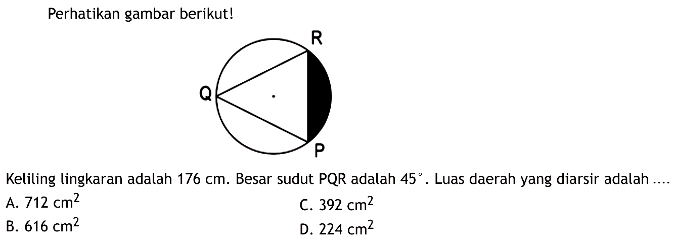 Perhatikan gambar berikut! Keliling lingkaran adalah 176 cm. Besar sudut PQR adalah 45. Luas daerah yang diarsir adalah ....