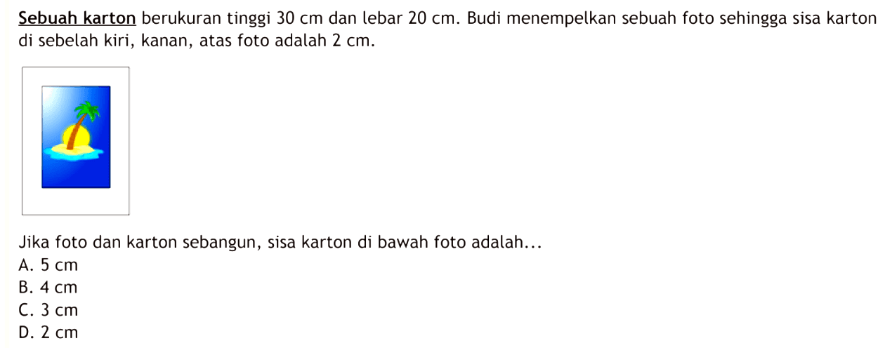 Sebuah karton berukuran tinggi  30 cm  dan lebar  20 cm . Budi menempelkan sebuah foto sehingga sisa karton di sebelah kiri, kanan, atas foto adalah  2 cm .Jika foto dan karton sebangun, sisa karton di bawah foto adalah...