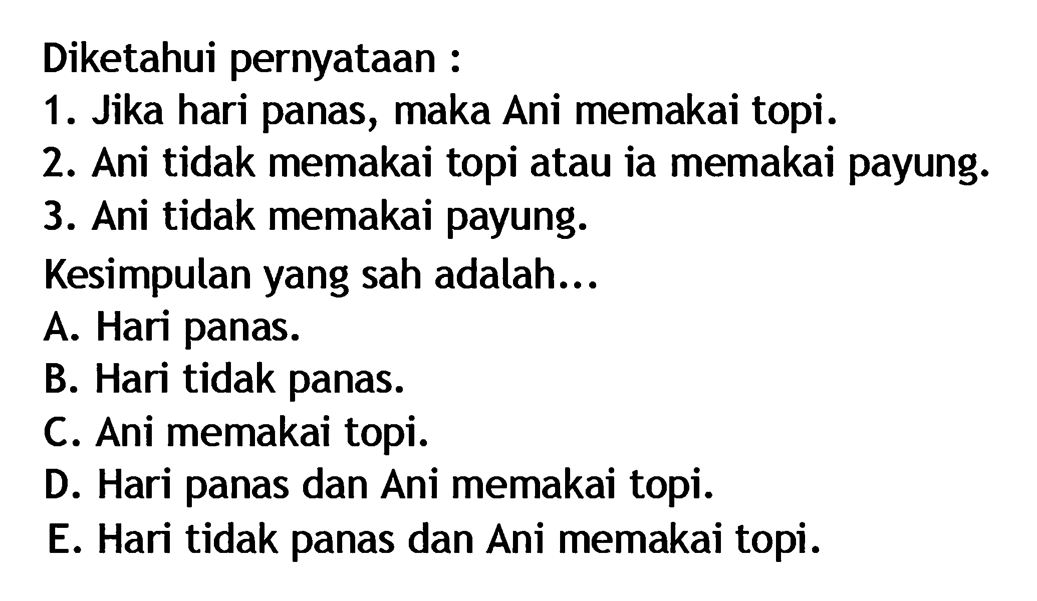 Diketahui pernyataan : 1. Jika hari panas, maka Ani memakai topi. 2. Ani tidak memakai topi atau ia memakai payung. 3. Ani tidak memakai payung. Kesimpulan yang sah adalah... A. Hari panas. B. Hari tidak panas. C. Ani memakai topi. D. Hari panas dan Ani memakai topi. E. Hari tidak panas dan Ani memakai topi.