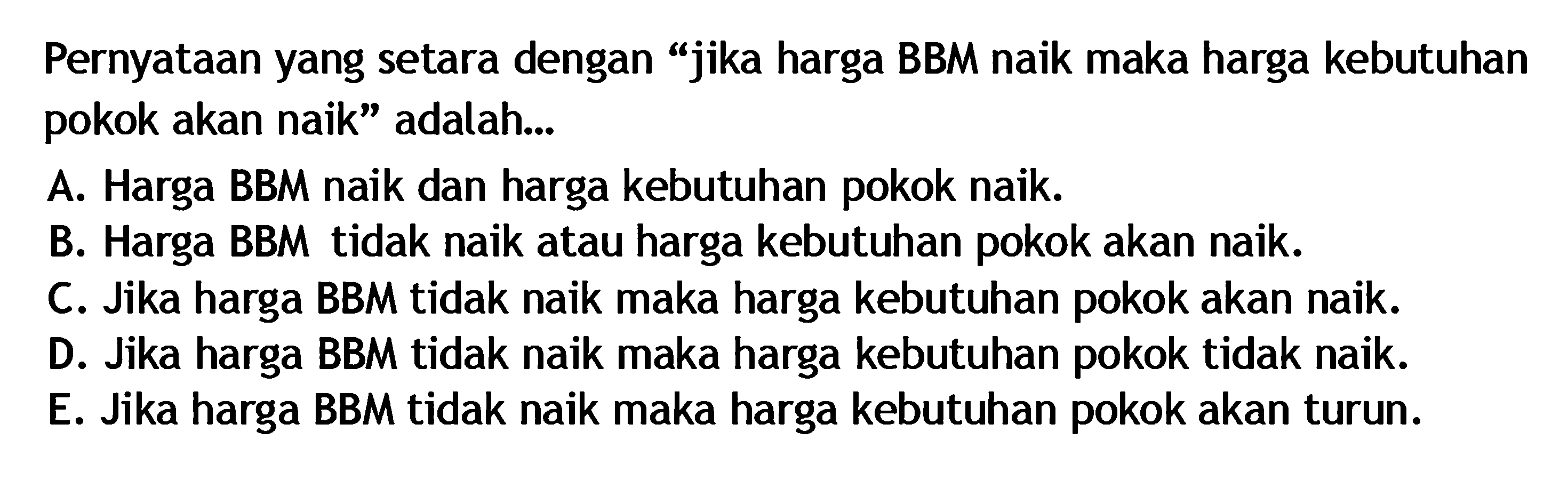 Pernyataan yang setara dengan 'jika harga BBM naik maka harga kebutuhan pokok akan naik' adalah... A. Harga BBM naik dan harga kebutuhan pokok naik. B. Harga BBM tidak naik atau harga kebutuhan pokok akan naik. C. Jika harga BBM tidak naik maka harga kebutuhan pokok akan naik. D. Jika harga BBM tidak naik maka harga kebutuhan pokok tidak naik. E. Jika harga BBM tidak naik maka harga kebutuhan pokok akan turun.