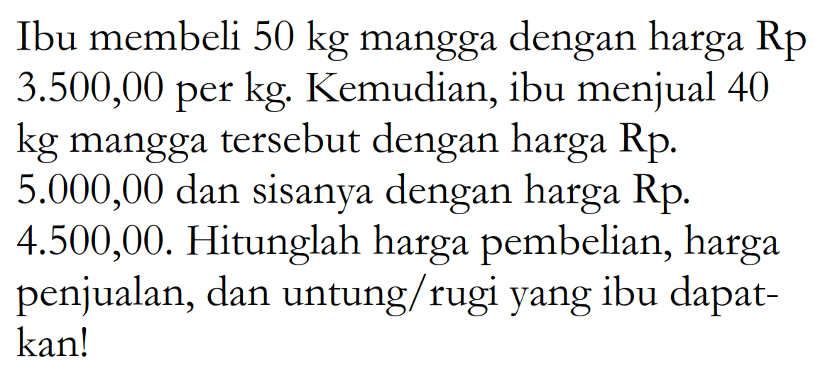 Ibu membeli 50 kg mangga dengan harga Rp3.500,00 per kg. Kemudian, ibu menjual 40 kg mangga tersebut dengan harga Rp5.000,00 dan sisanya dengan harga Rp4.500,00. Hitunglah harga pembelian, harga penjualan, dan untung/rugi yang ibu dapatkan!