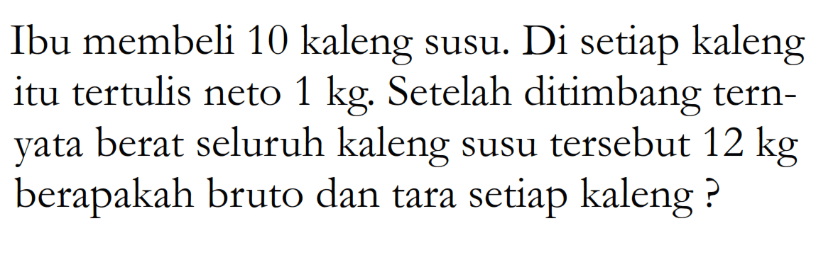 Ibu membeli 10 kaleng susu. Di setiap kaleng itu tertulis neto 1 kg. Setelah ditimbang ternyata berat seluruh kaleng susu tersebut 12 kg  berapakah bruto dan tara setiap kaleng?