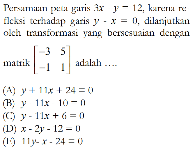 Persamaan peta garis 3x-y=12, karena refleksi terhadap garis y-x= 0, dilanjutkan oleh transformasi yang bersesuaian dengan matrik [-3 5 -1 1] adalah ...