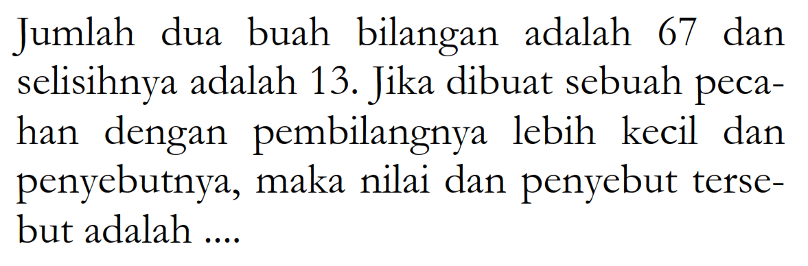 Jumlah dua buah bilangan adalah 67 dan selisihnya adalah 13. Jika dibuat sebuah pecahan dengan pembilangnya lebih kecil dan penyebutnya, maka nilai dan penyebut tersebut adalah ....