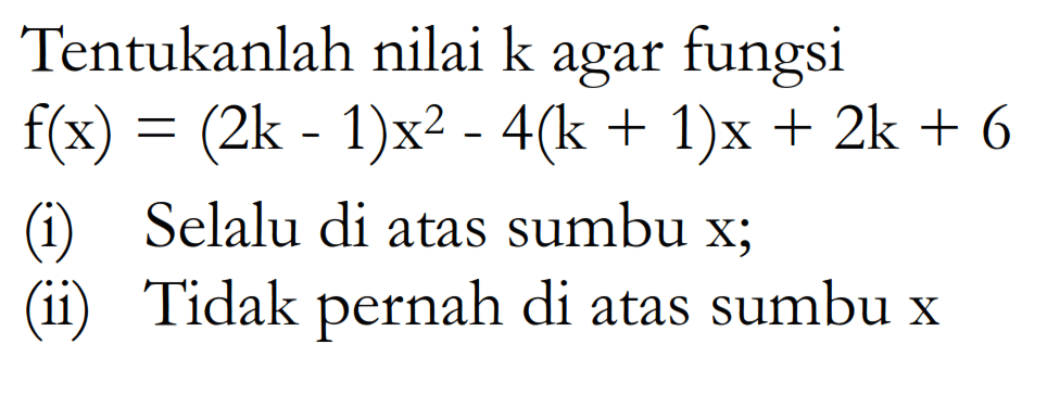 Tentukanlah nilai k agar fungsi f(x) = (2k- 1)x^2 - 4(k + 1)x + 2k + 6 (i) Selalu di atas sumbu x; (ii) Tidak pernah di atas sumbu x