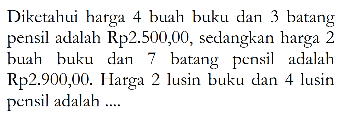 Diketahui harga 4 buah buku dan 3 batang adalah Rp2.500,00, sedangkan harga 2 pensil buah buku dan 7 batang pensil adalah Rp2.900,00. Harga 2 lusin buku dan 4 lusin pensil adalah