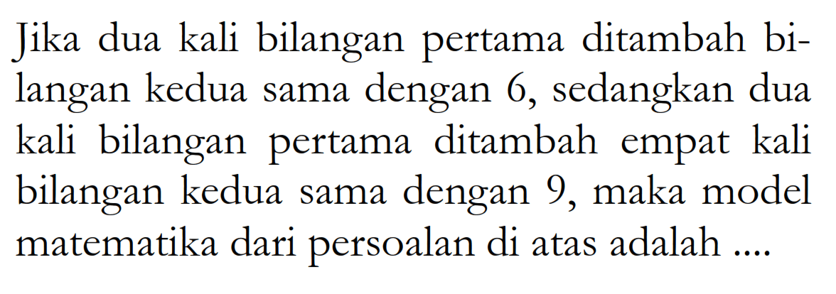 Jika dua kali bilangan pertama ditambah bi- langan kedua sama dengan 6, sedangkan dua kali bilangan pertama ditambah empat kali bilangan kedua sama dengan 9, maka model matematika dari persoalan di atas adalah ....