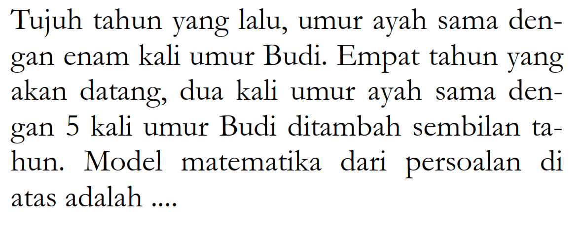 Tujuh tahun yang lalu, umur ayah sama den- gan enam kali umur Budi. Empat tahun yang akan datang, dua kali umur ayah sama den- gan 5 kali umur Budi ditambah sembilan ta- hun. Model matematika dari persoalan di atas adalah....