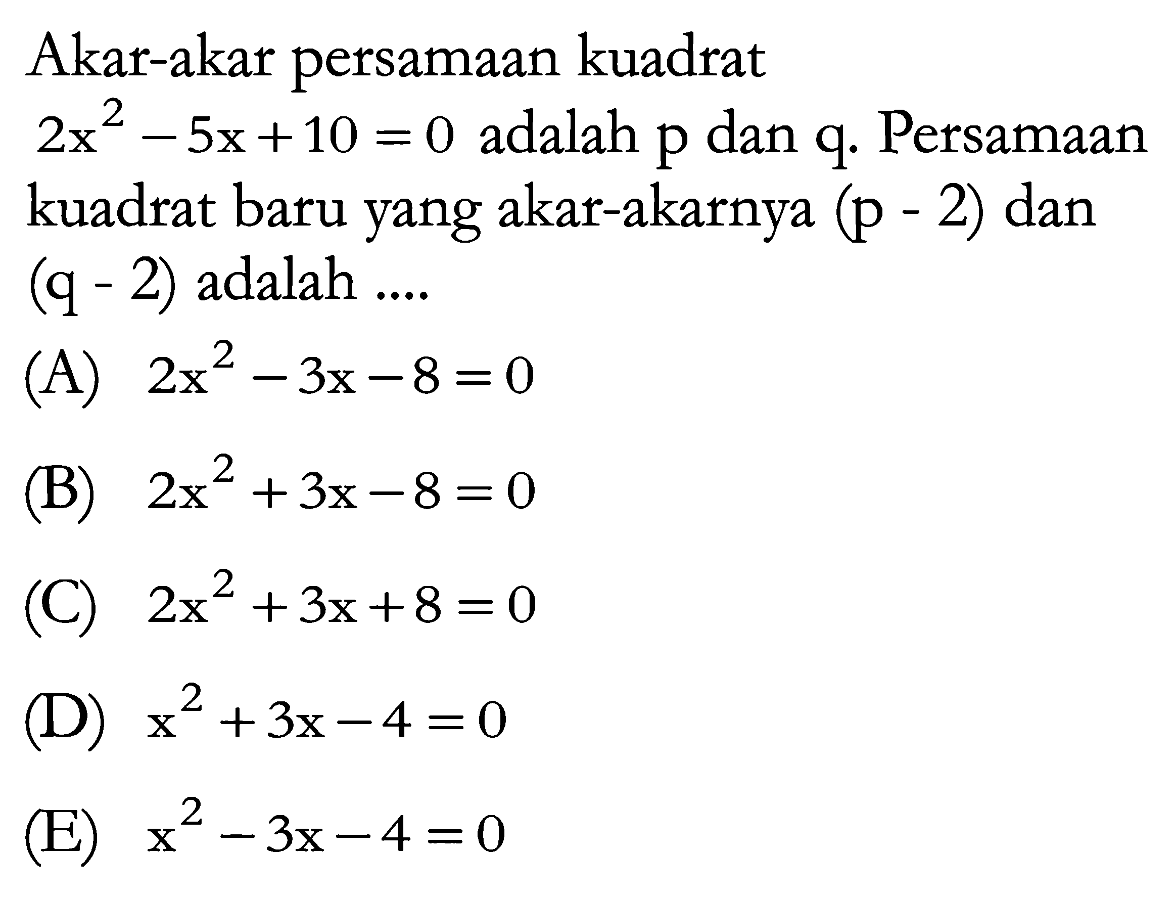 Akar-akar persamaan kuadrat 2x^2 - 5x + 10 = 0 adalah p dan q. Persamaan kuadrat baru yang akar-akarnya (p - 2) dan (q - 2) adalah...