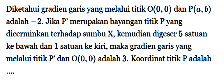 Diketahui gradien garis yang melalui titik O(0,0) dan P(a,b) adalah -2. Jika P' merupakan bayangan titik P yang dicerminkan terhadap sumbu X, kemudian digeser 5 satuan ke bawah dan 1 satuan ke kiri, maka gradien garis yang melalui titik P' dan O(0,0) adalah 3. Koordinat titik P adalah ....