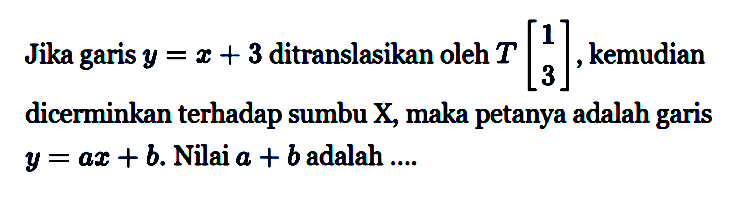 Jika garis y=x+3 ditranslasikan oleh T=(1 3), kemudian dicerminkan terhadap sumbu X, maka petanya adalah garis y=ax+b. Nilai a+b adalah...