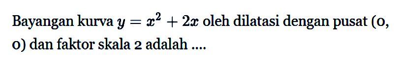 Bayangan kurva y=x^2+2x oleh dilatasi dengan pusat (0, 0) dan faktor skala 2 adalah ....